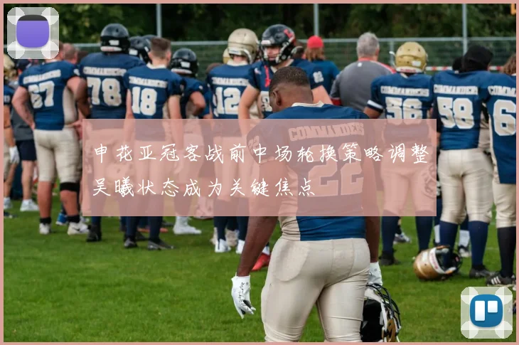 申花亚冠客战前中场轮换策略调整吴曦状态成为关键焦点