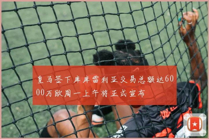 皇马签下库库雷利亚交易总额达6000万欧周一上午将正式宣布