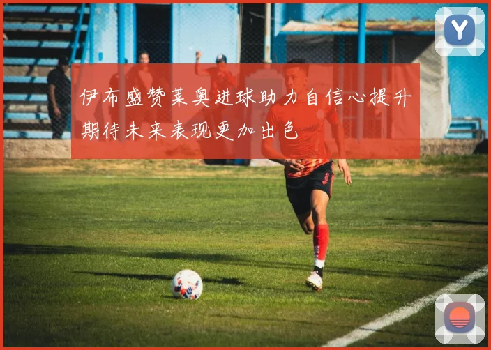伊布盛赞莱奥进球助力自信心提升期待未来表现更加出色