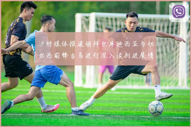 沙特媒体报道胡拜尔库迪西亚与切尔西前锋吉乌进行深入谈判进展情况