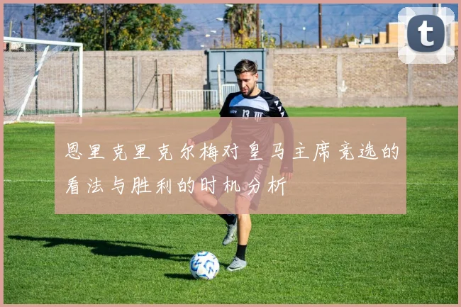 恩里克里克尔梅对皇马主席竞选的看法与胜利的时机分析