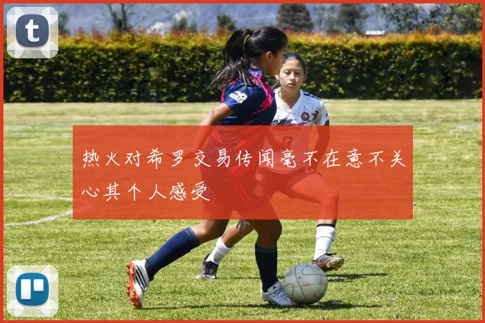 热火对希罗交易传闻毫不在意不关心其个人感受