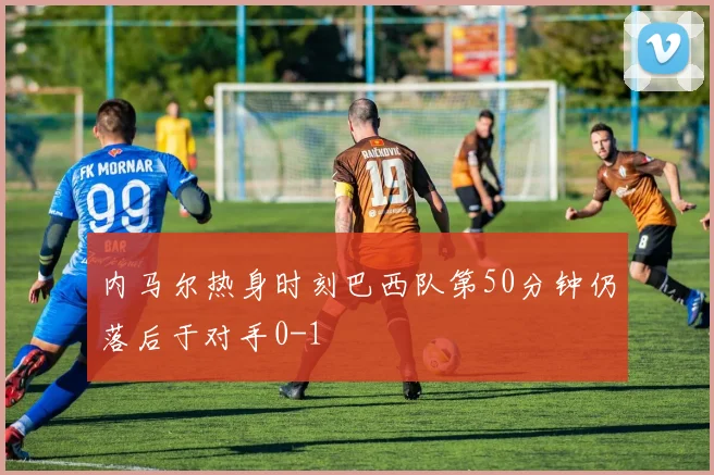 内马尔热身时刻巴西队第50分钟仍落后于对手0-1