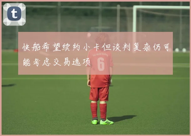 快船希望续约小卡但谈判复杂仍可能考虑交易选项