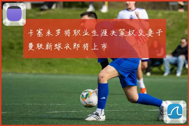 卡塞米罗将职业生涯决策权交妻子曼联新球衣即将上市