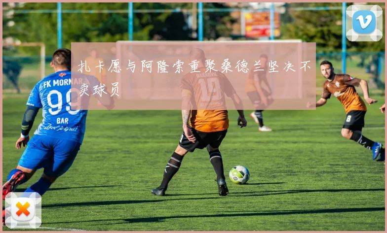 扎卡愿与阿隆索重聚桑德兰坚决不卖球员
