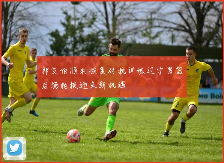 郭艾伦顺利恢复对抗训练辽宁男篮后场轮换迎来新机遇