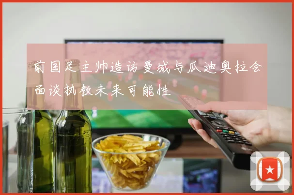 前国足主帅造访曼城与瓜迪奥拉会面谈执教未来可能性