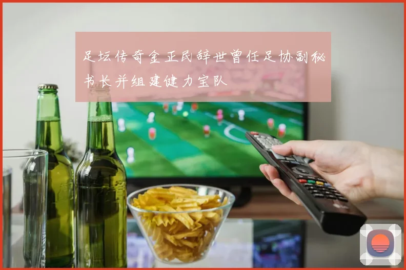 足坛传奇金正民辞世曾任足协副秘书长并组建健力宝队