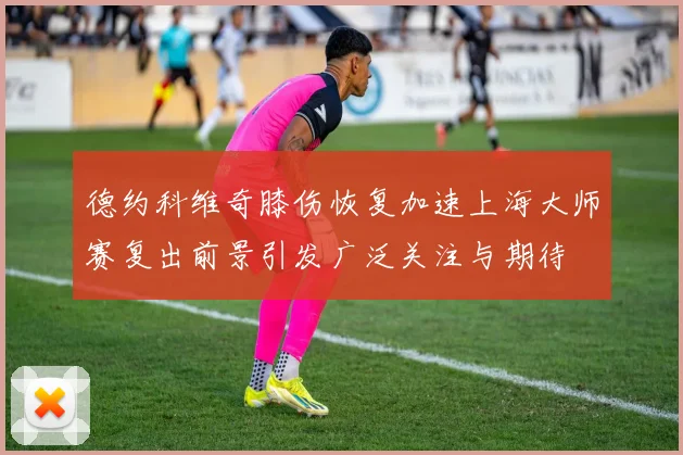 德约科维奇膝伤恢复加速上海大师赛复出前景引发广泛关注与期待
