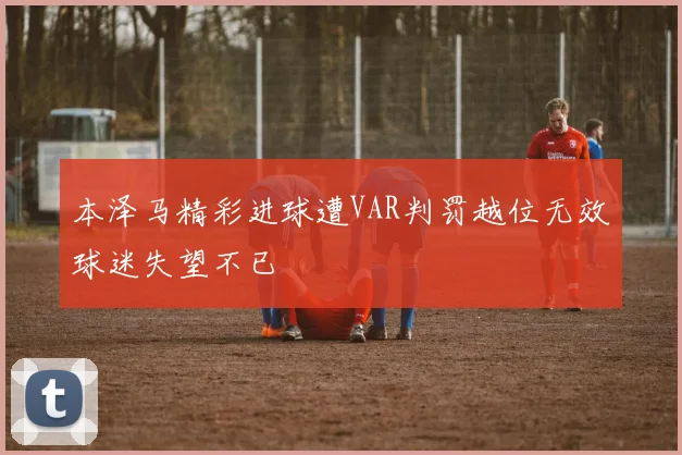 本泽马精彩进球遭VAR判罚越位无效球迷失望不已