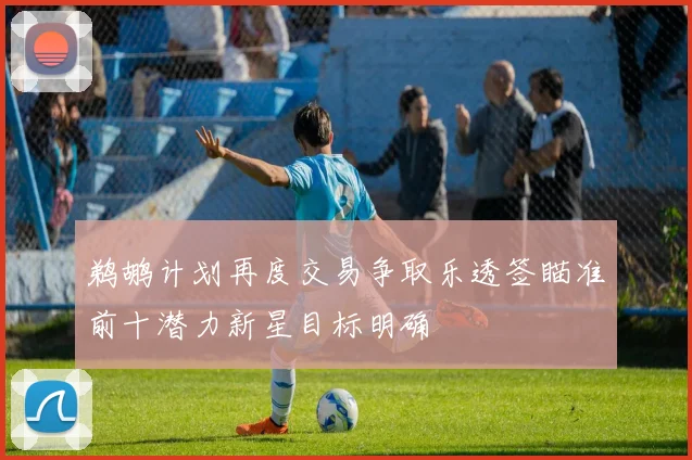 鹈鹕计划再度交易争取乐透签瞄准前十潜力新星目标明确