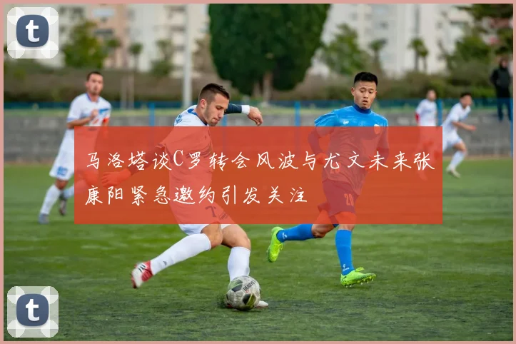 马洛塔谈C罗转会风波与尤文未来张康阳紧急邀约引发关注