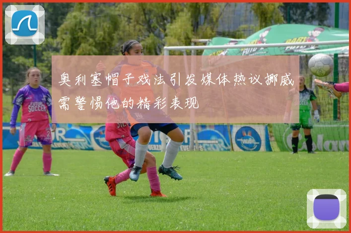 奥利塞帽子戏法引发媒体热议挪威需警惕他的精彩表现