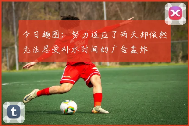 今日趣图：努力适应了两天却依然无法忍受补水时间的广告轰炸