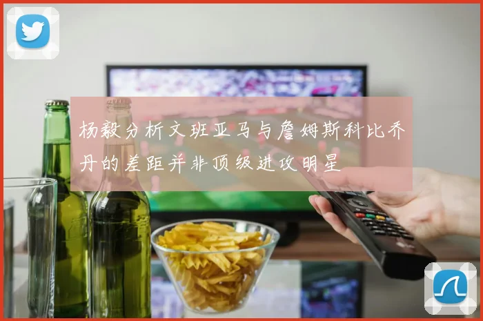杨毅分析文班亚马与詹姆斯科比乔丹的差距并非顶级进攻明星