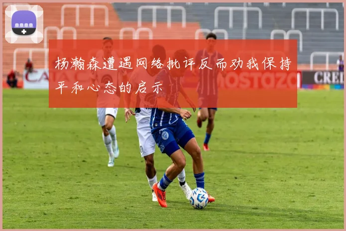 杨瀚森遭遇网络批评反而劝我保持平和心态的启示