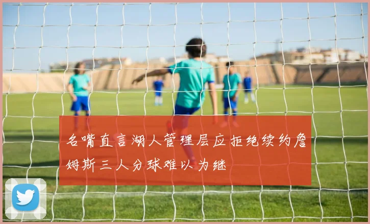 名嘴直言湖人管理层应拒绝续约詹姆斯三人分球难以为继