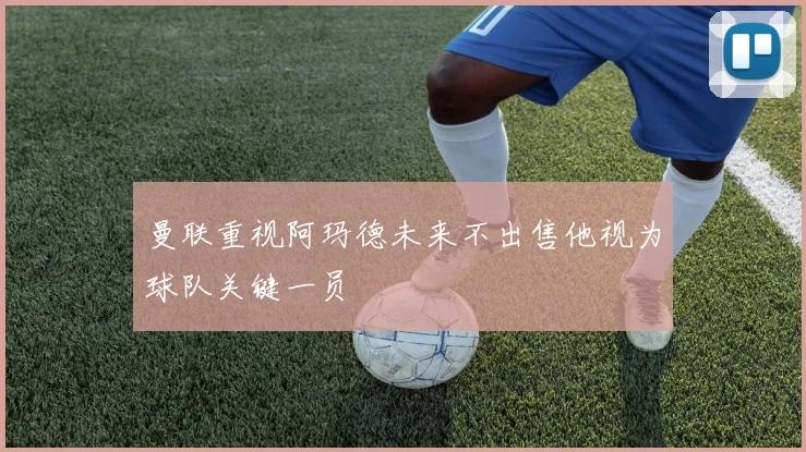 曼联重视阿玛德未来不出售他视为球队关键一员